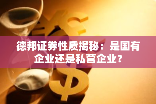 德邦证券性质揭秘：是国有企业还是私营企业？