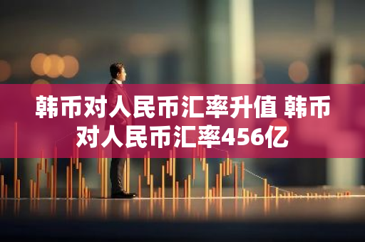 韩币对人民币汇率升值 韩币对人民币汇率456亿