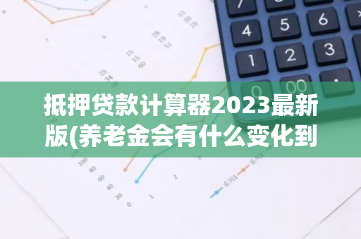 抵押贷款计算器2023最新版(养老金会有什么变化到账金额更高了吗)