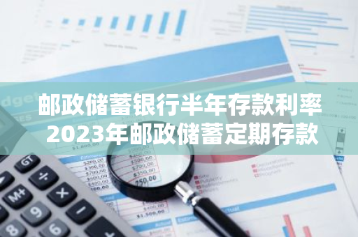 邮政储蓄银行半年存款利率 2023年邮政储蓄定期存款利率