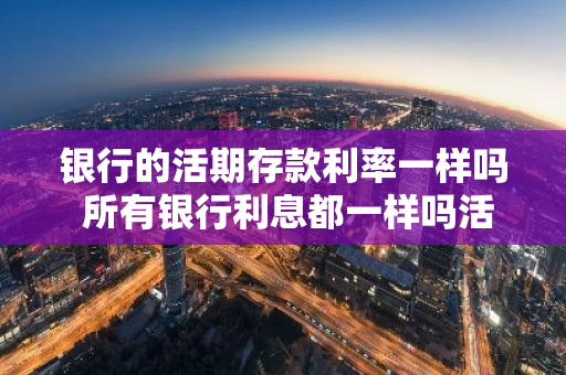 银行的活期存款利率一样吗 所有银行利息都一样吗活期和定期利息差多少