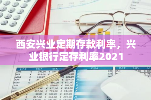 西安兴业定期存款利率，兴业银行定存利率2021