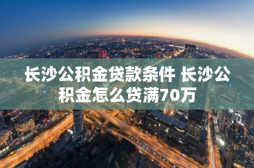 长沙公积金贷款条件 长沙公积金怎么贷满70万