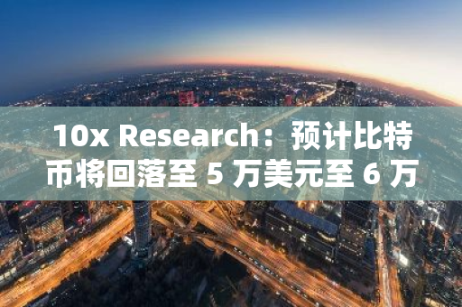 10x Research：预计比特币将回落至 5 万美元至 6 万美元的交易区间