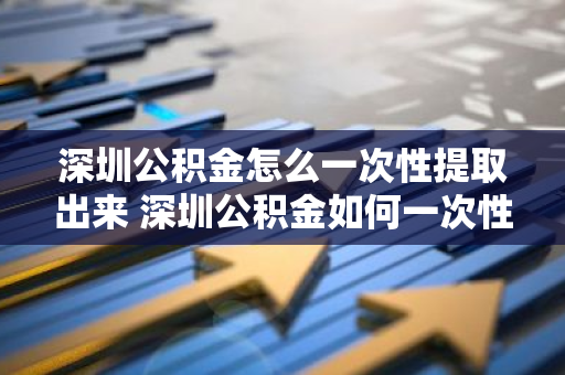 深圳公积金怎么一次性提取出来 深圳公积金如何一次性提出