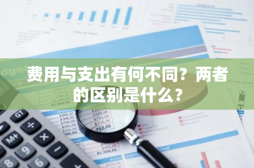 费用与支出有何不同？两者的区别是什么？