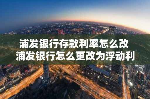 浦发银行存款利率怎么改 浦发银行怎么更改为浮动利率