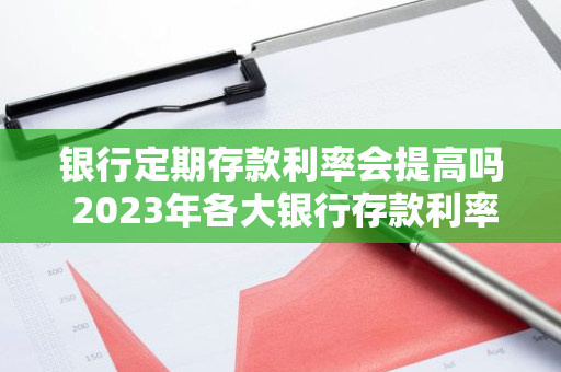 银行定期存款利率会提高吗 2023年各大银行存款利率上调了吗