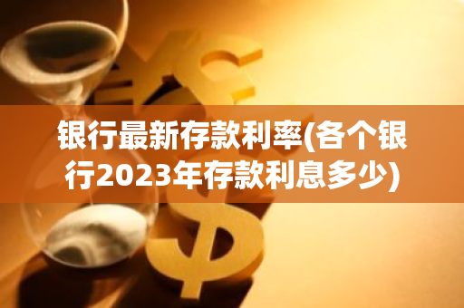 银行最新存款利率(各个银行2023年存款利息多少)