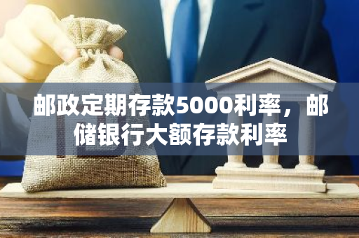 邮政定期存款5000利率，邮储银行大额存款利率