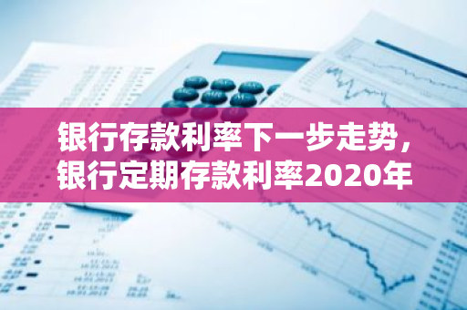 银行存款利率下一步走势，银行定期存款利率2020年