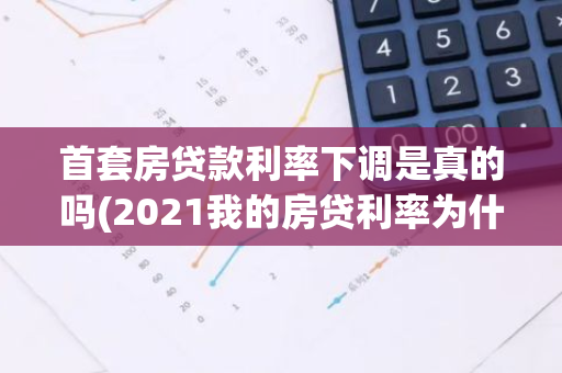 首套房贷款利率下调是真的吗(2021我的房贷利率为什么没降)