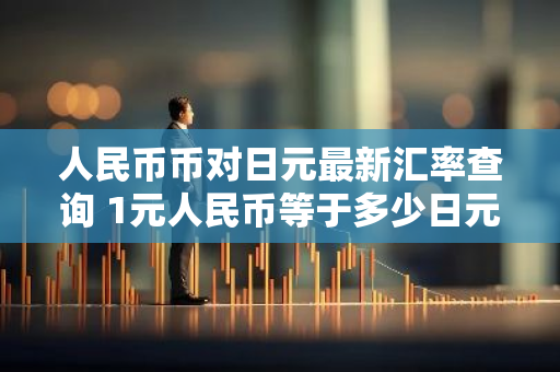 人民币币对日元最新汇率查询 1元人民币等于多少日元