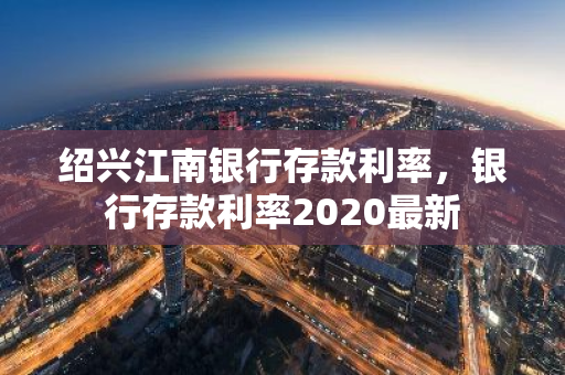 绍兴江南银行存款利率，银行存款利率2020最新