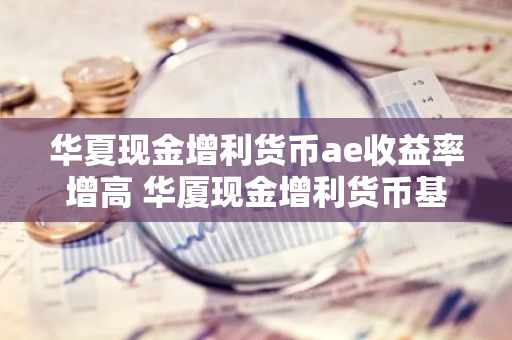 华夏现金增利货币ae收益率增高 华厦现金增利货币基金