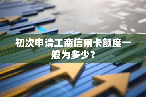 初次申请工商信用卡额度一般为多少？