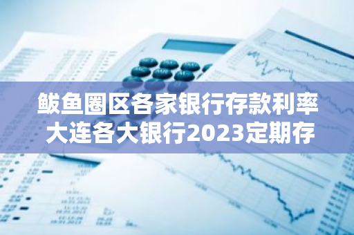 鲅鱼圈区各家银行存款利率 大连各大银行2023定期存鲅鱼圈区大连银行到息多少款利率