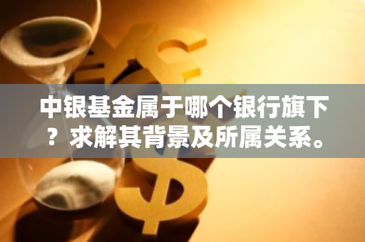 中银基金属于哪个银行旗下？求解其背景及所属关系。