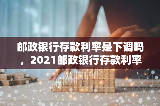 邮政银行存款利率是下调吗，2021邮政银行存款利率一览表最新