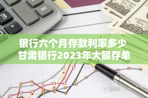 银行六个月存款利率多少 甘肃银行2023年大额存单利率