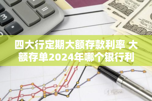 四大行定期大额存款利率 大额存单2024年哪个银行利息最高