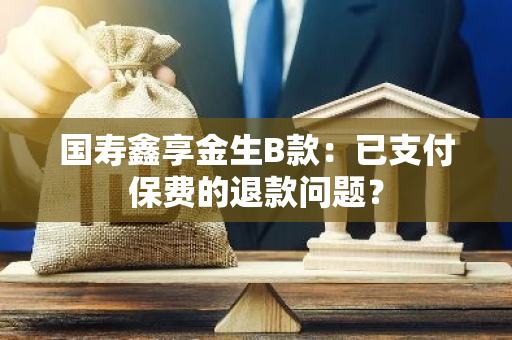 国寿鑫享金生B款：已支付保费的退款问题？