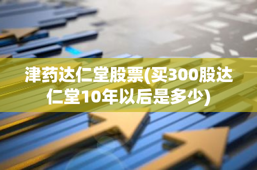 津药达仁堂股票(买300股达仁堂10年以后是多少)