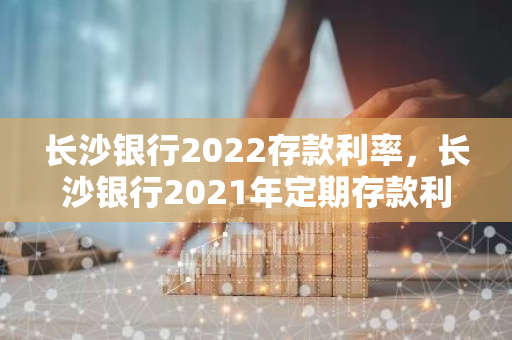 长沙银行2022存款利率，长沙银行2021年定期存款利率表