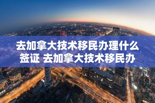 去加拿大技术移民办理什么签证 去加拿大技术移民办理什么签证比较好