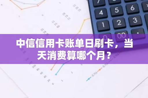 中信信用卡账单日刷卡，当天消费算哪个月？