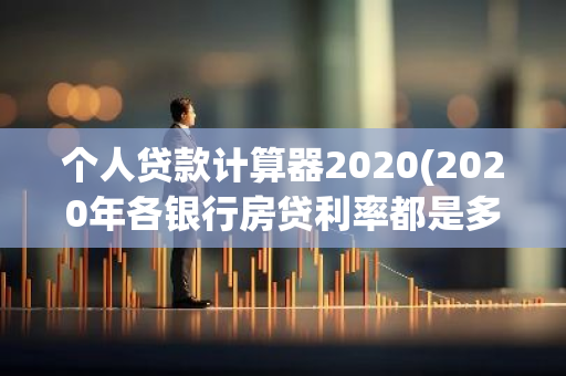 个人贷款计算器2020(2020年各银行房贷利率都是多少呢如何选择)