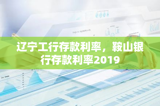 辽宁工行存款利率，鞍山银行存款利率2019