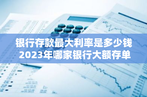 银行存款最大利率是多少钱 2023年哪家银行大额存单利率最高