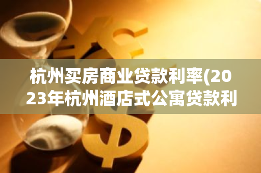 杭州买房商业贷款利率(2023年杭州酒店式公寓贷款利率)