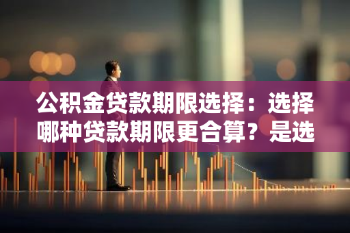 公积金贷款期限选择：选择哪种贷款期限更合算？是选20年还是30年？