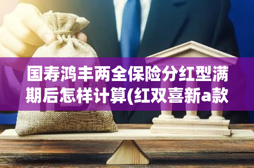 国寿鸿丰两全保险分红型满期后怎样计算(红双喜新a款两全保险 分红型)