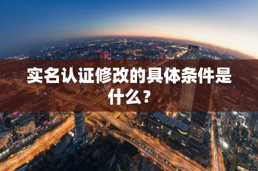 实名认证修改的具体条件是什么？