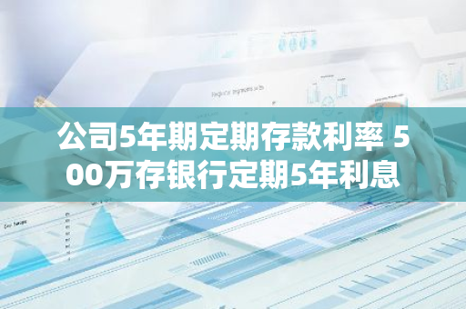 公司5年期定期存款利率 500万存银行定期5年利息