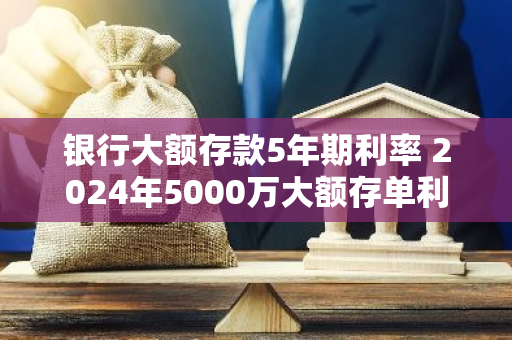 银行大额存款5年期利率 2024年5000万大额存单利率多少