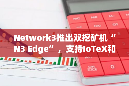 Network3推出双挖矿机“N3 Edge”，支持IoTeX和Network3代币