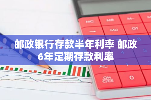 邮政银行存款半年利率 邮政6年定期存款利率