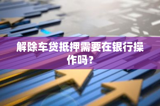 解除车贷抵押需要在银行操作吗？