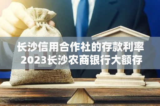 长沙信用合作社的存款利率 2023长沙农商银行大额存单利率