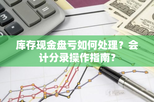 库存现金盘亏如何处理？会计分录操作指南？