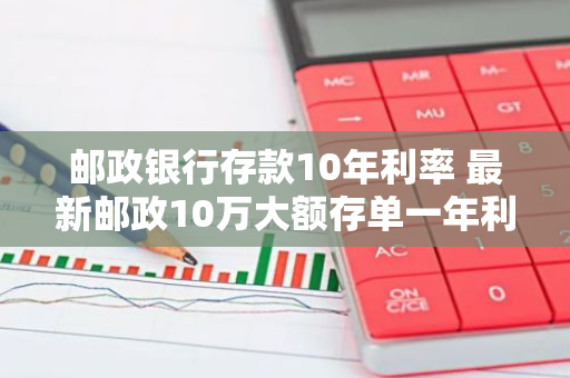 邮政银行存款10年利率 最新邮政10万大额存单一年利率