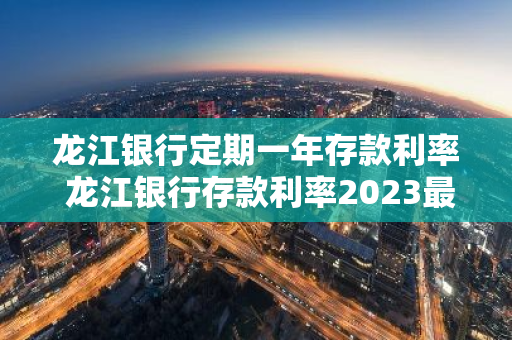 龙江银行定期一年存款利率 龙江银行存款利率2023最新