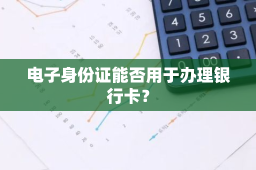 电子身份证能否用于办理银行卡？