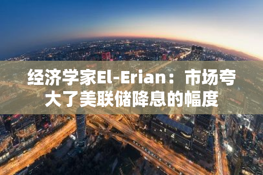 经济学家El-Erian：市场夸大了美联储降息的幅度