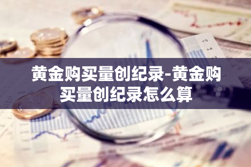 黄金购买量创纪录-黄金购买量创纪录怎么算