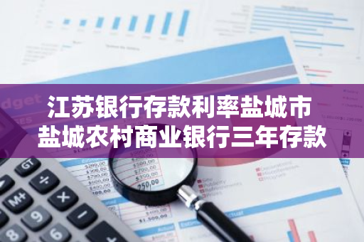 江苏银行存款利率盐城市 盐城农村商业银行三年存款利率